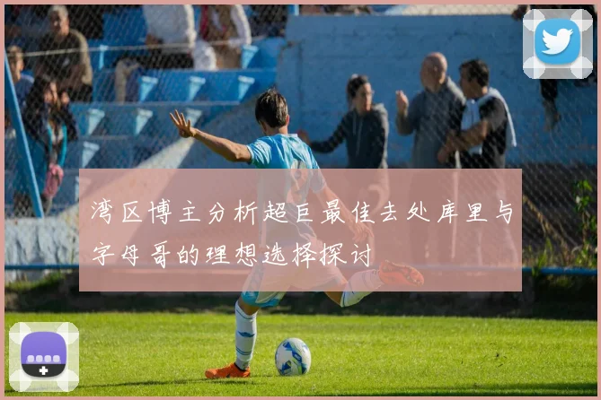 湾区博主分析超巨最佳去处库里与字母哥的理想选择探讨