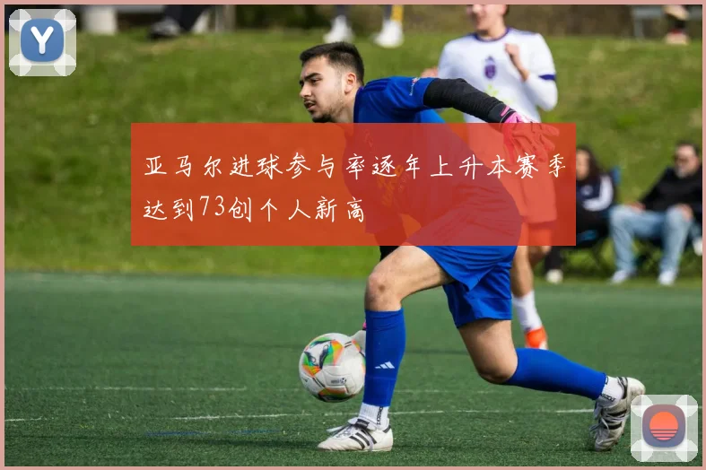 亚马尔进球参与率逐年上升本赛季达到73创个人新高