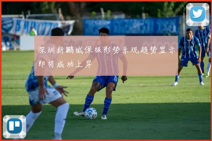 深圳新鹏城保级形势乐观趋势显示即将成功上岸