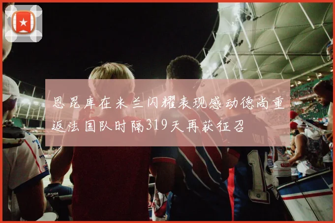 恩昆库在米兰闪耀表现感动德尚重返法国队时隔319天再获征召