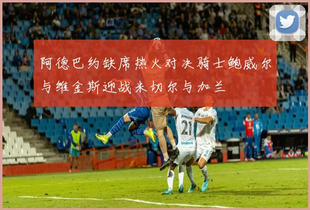阿德巴约缺席热火对决骑士鲍威尔与维金斯迎战米切尔与加兰
