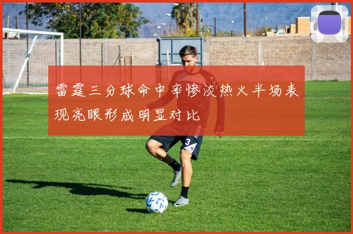 雷霆三分球命中率惨淡热火半场表现亮眼形成明显对比