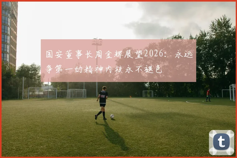 国安董事长周金辉展望2026：永远争第一的精神内核永不褪色