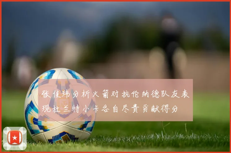 张佳玮分析火箭对抗伦纳德队友表现杜兰特小卡各自尽责贡献得分
