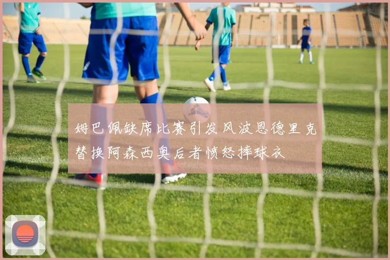 姆巴佩缺席比赛引发风波恩德里克替换阿森西奥后者愤怒摔球衣