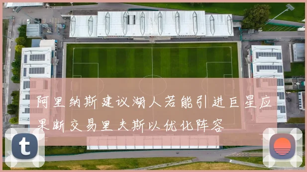 阿里纳斯建议湖人若能引进巨星应果断交易里夫斯以优化阵容