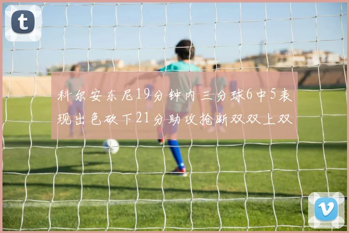 科尔安东尼19分钟内三分球6中5表现出色砍下21分助攻抢断双双上双