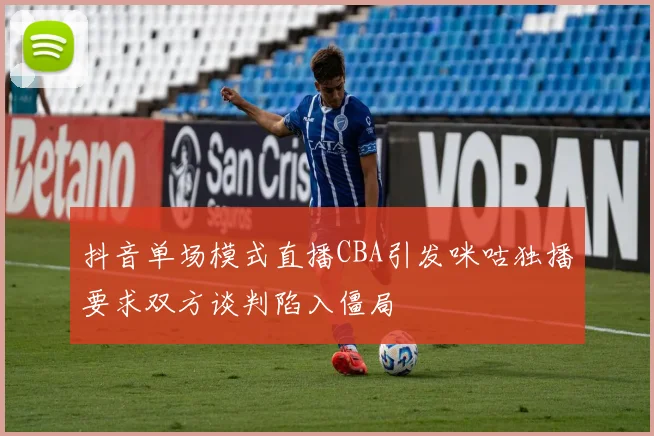 抖音单场模式直播CBA引发咪咕独播要求双方谈判陷入僵局