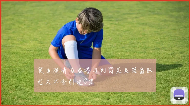 莫吉澄清马洛塔与判罚无关若留队尤文不会引进C罗