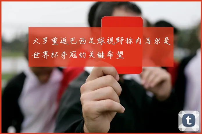 大罗重返巴西足球视野称内马尔是世界杯夺冠的关键希望