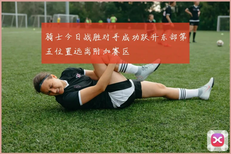 骑士今日战胜对手成功跃升东部第五位置远离附加赛区