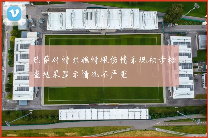 巴萨对特尔施特根伤情乐观初步检查结果显示情况不严重