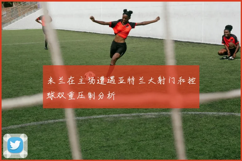 米兰在主场遭遇亚特兰大射门和控球双重压制分析