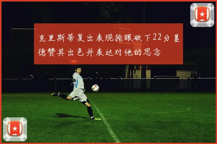 克里斯蒂复出表现抢眼砍下22分基德赞其出色并表达对他的思念