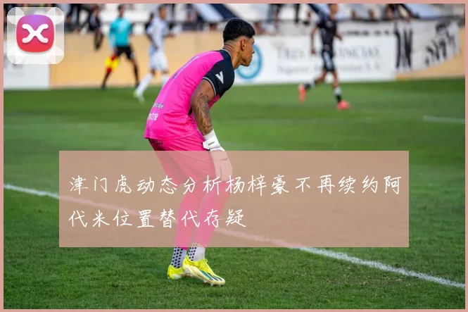 津门虎动态分析杨梓豪不再续约阿代米位置替代存疑