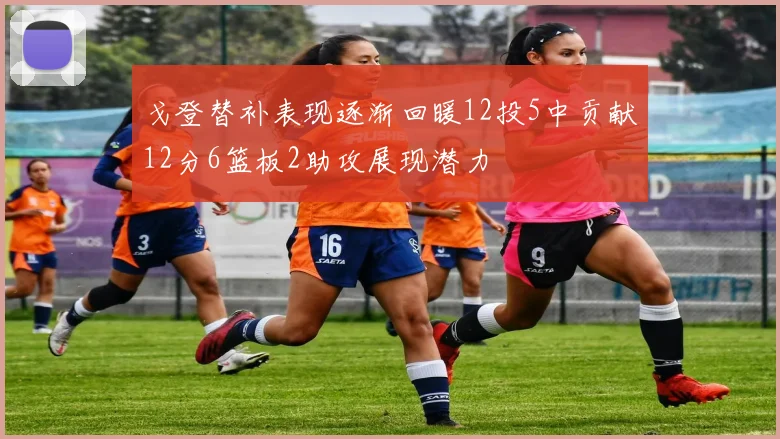 戈登替补表现逐渐回暖12投5中贡献12分6篮板2助攻展现潜力