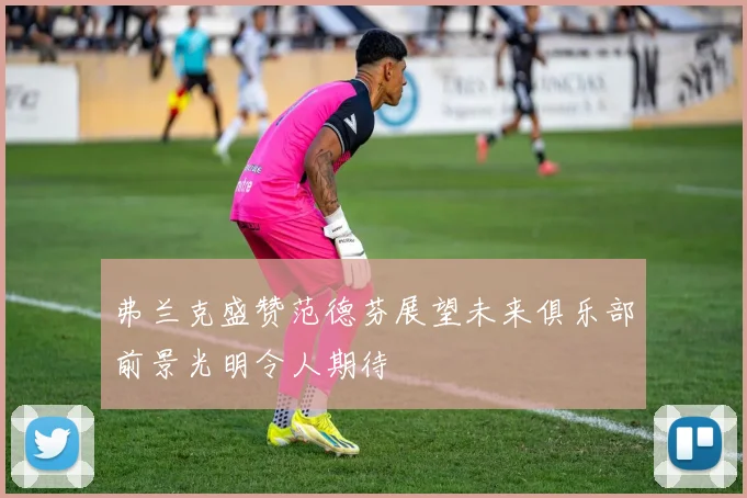 弗兰克盛赞范德芬展望未来俱乐部前景光明令人期待