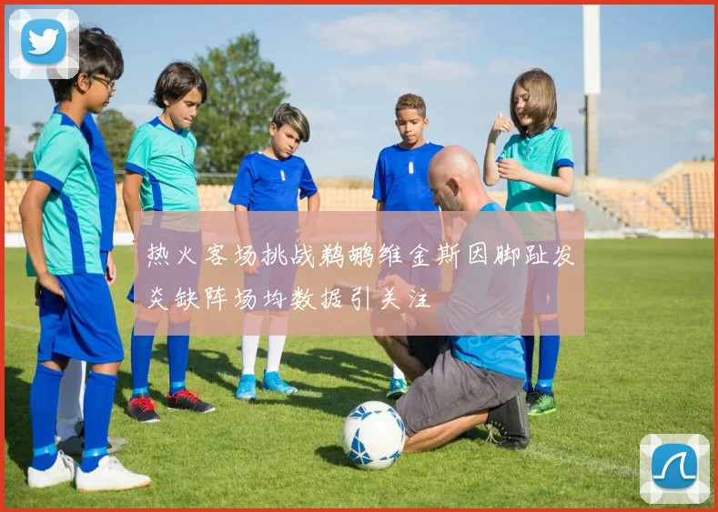 热火客场挑战鹈鹕维金斯因脚趾发炎缺阵场均数据引关注