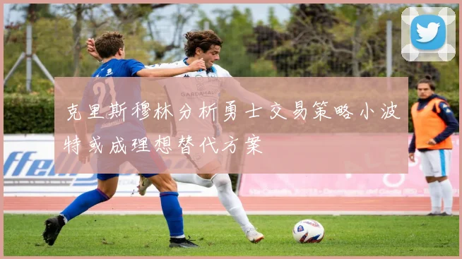 克里斯穆林分析勇士交易策略小波特或成理想替代方案