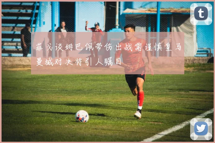 菲戈谈姆巴佩带伤出战需谨慎皇马曼城对决将引人瞩目