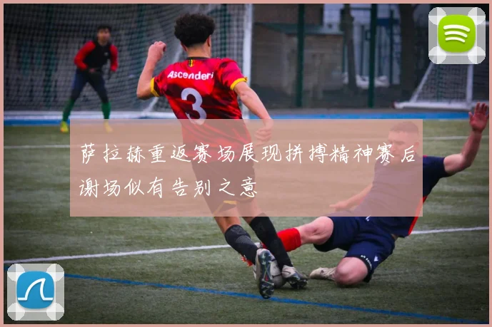 萨拉赫重返赛场展现拼搏精神赛后谢场似有告别之意