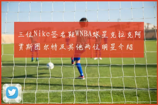三位Nike签名鞋WNBA球星克拉克阿贾斯图尔特及其他两位明星介绍