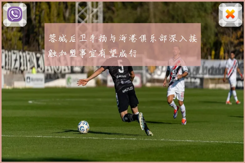 蓉城后卫李扬与海港俱乐部深入接触加盟事宜有望成行