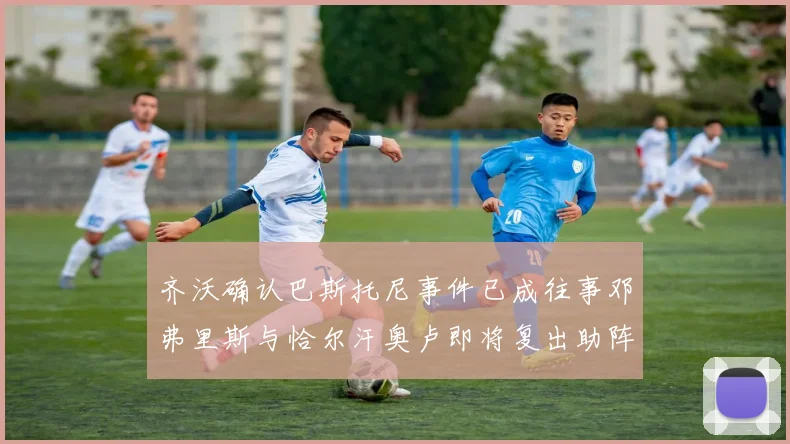 齐沃确认巴斯托尼事件已成往事邓弗里斯与恰尔汗奥卢即将复出助阵