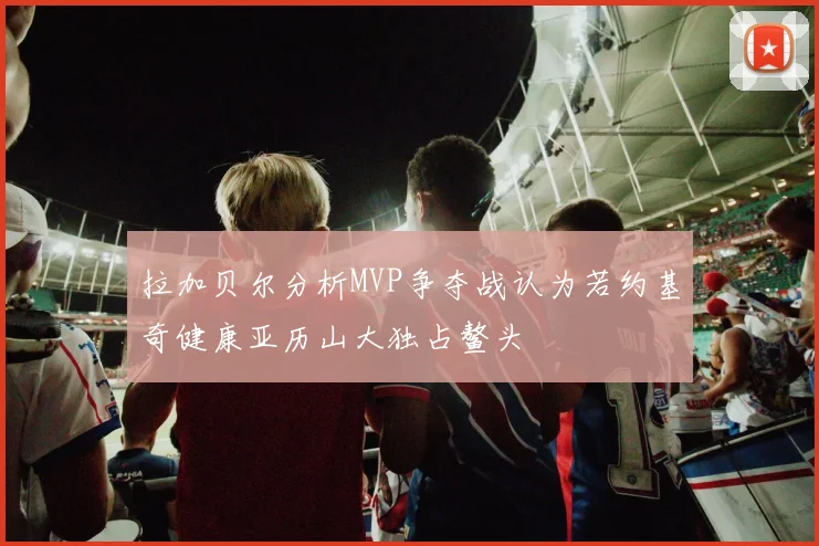 拉加贝尔分析MVP争夺战认为若约基奇健康亚历山大独占鳌头