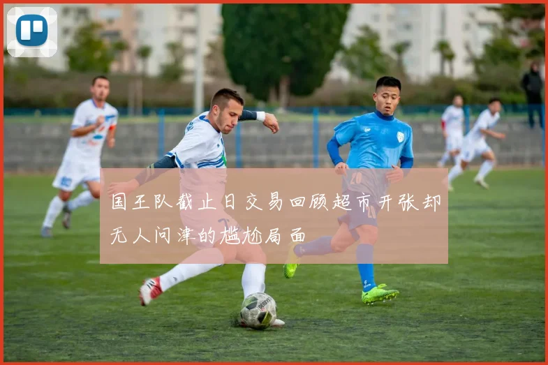 国王队截止日交易回顾超市开张却无人问津的尴尬局面