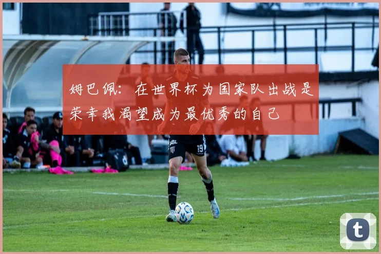 姆巴佩：在世界杯为国家队出战是荣幸我渴望成为最优秀的自己