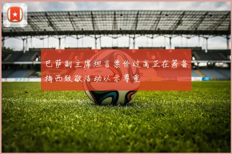 巴萨副主席坦言票价过高正在筹备梅西致敬活动以示尊重