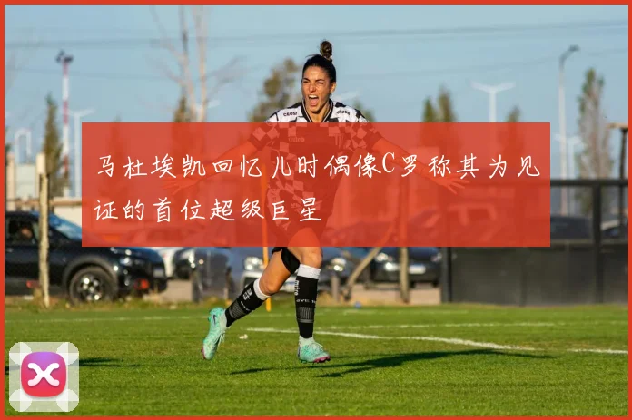 马杜埃凯回忆儿时偶像C罗称其为见证的首位超级巨星