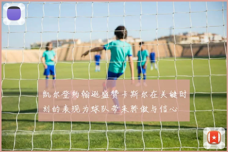 凯尔登约翰逊盛赞卡斯尔在关键时刻的表现为球队带来骄傲与信心