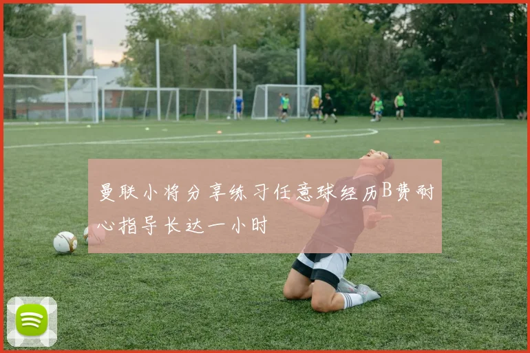 曼联小将分享练习任意球经历B费耐心指导长达一小时
