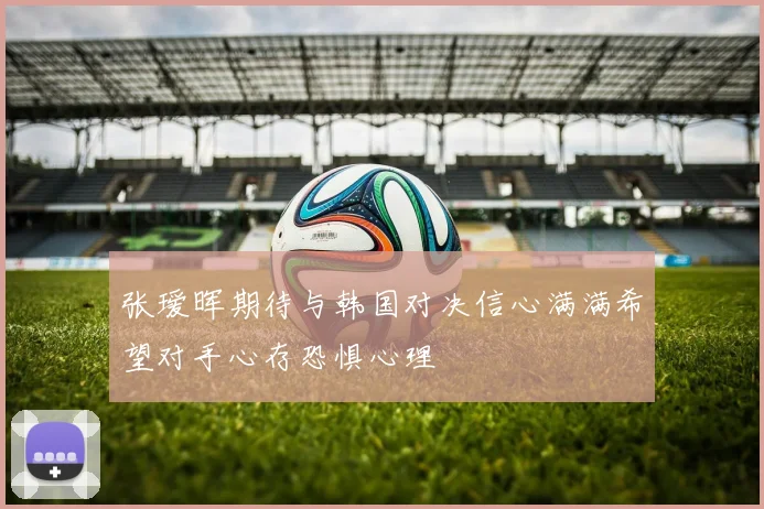 张瑷晖期待与韩国对决信心满满希望对手心存恐惧心理
