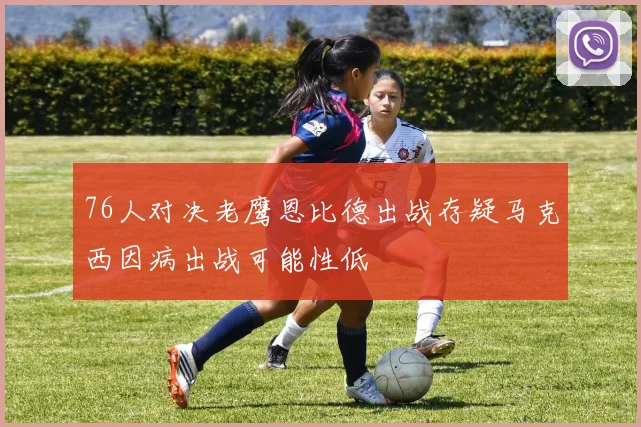 76人对决老鹰恩比德出战存疑马克西因病出战可能性低