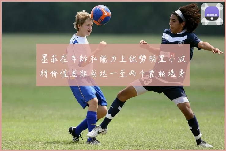 墨菲在年龄和能力上优势明显小波特价值差距或达一至两个首轮选秀权